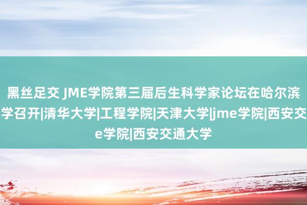 黑丝足交 JME学院第三届后生科学家论坛在哈尔滨工业大学召开|清华大学|工程学院|天津大学|jme学院|西安交通大学