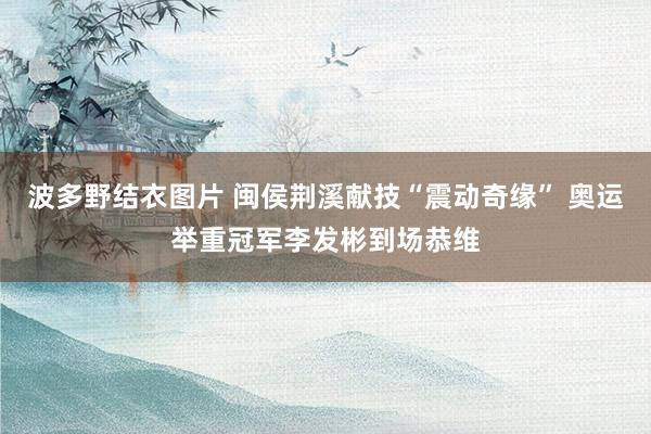 波多野结衣图片 闽侯荆溪献技“震动奇缘” 奥运举重冠军李发彬到场恭维