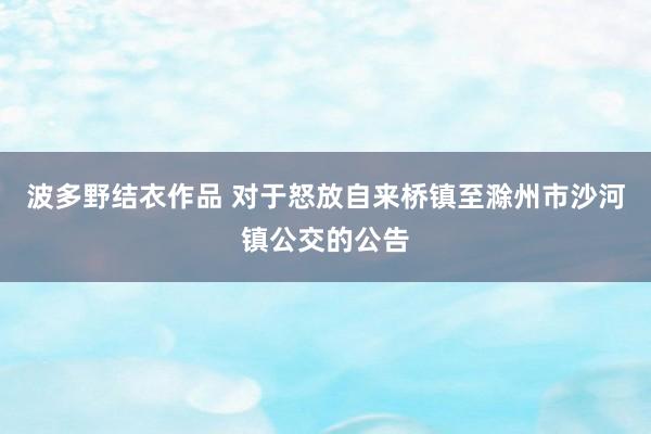 波多野结衣作品 对于怒放自来桥镇至滁州市沙河镇公交的公告