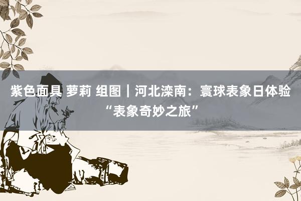 紫色面具 萝莉 组图｜河北滦南：寰球表象日体验“表象奇妙之旅”