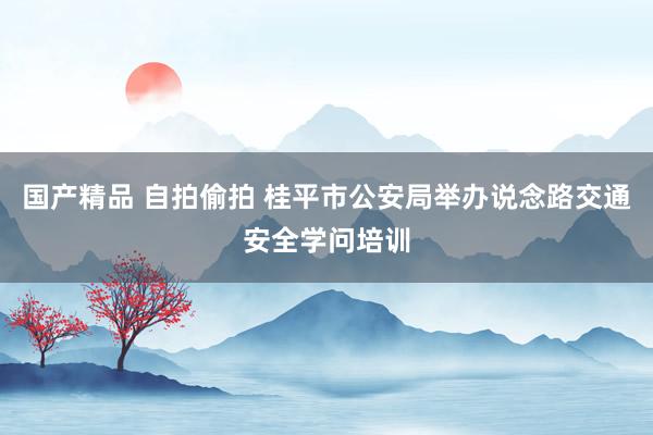 国产精品 自拍偷拍 桂平市公安局举办说念路交通安全学问培训