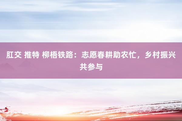 肛交 推特 柳梧铁路：志愿春耕助农忙，乡村振兴共参与