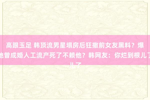 高跟玉足 韩顶流男星塌房后狂撒前女友黑料？爆她曾成婚人工流产死了不赖他？韩网友：你烂到根儿了