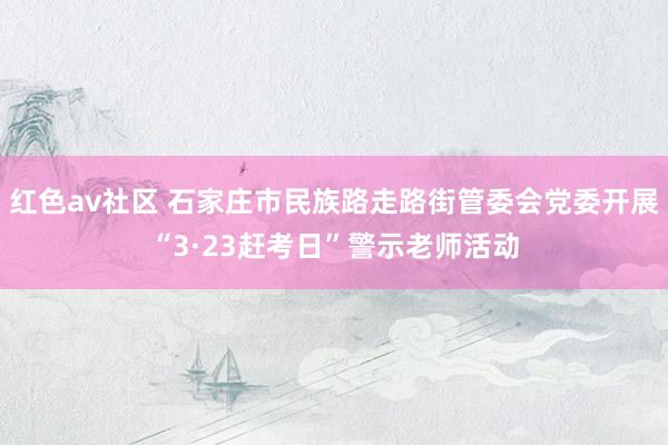 红色av社区 石家庄市民族路走路街管委会党委开展“3·23赶考日”警示老师活动