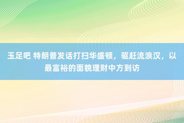 玉足吧 特朗普发话打扫华盛顿，驱赶流浪汉，以最富裕的面貌理财中方到访