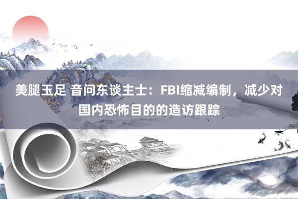 美腿玉足 音问东谈主士：FBI缩减编制，减少对国内恐怖目的的造访跟踪