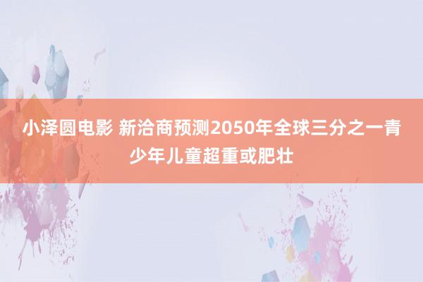 小泽圆电影 新洽商预测2050年全球三分之一青少年儿童超重或肥壮