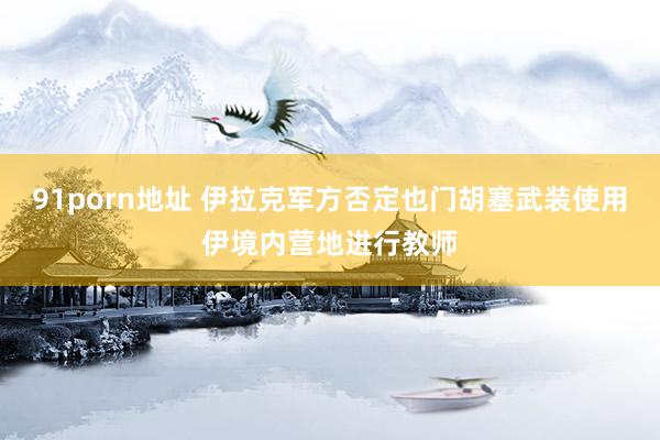 91porn地址 伊拉克军方否定也门胡塞武装使用伊境内营地进行教师