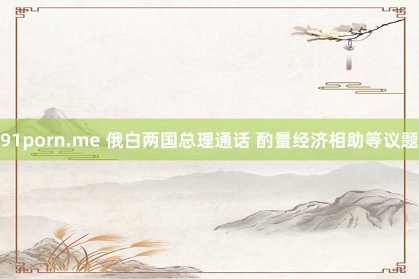 91porn.me 俄白两国总理通话 酌量经济相助等议题