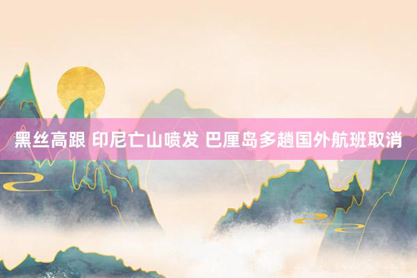 黑丝高跟 印尼亡山喷发 巴厘岛多趟国外航班取消