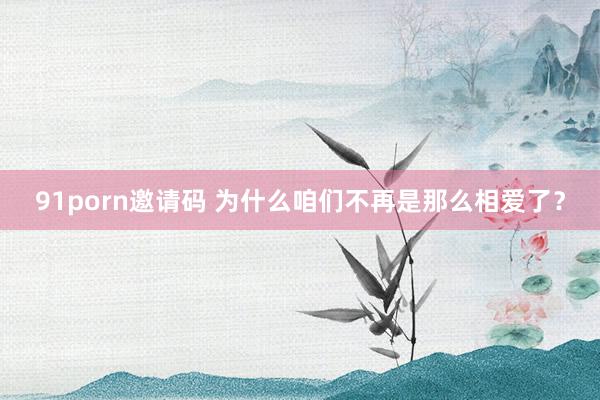 91porn邀请码 为什么咱们不再是那么相爱了？