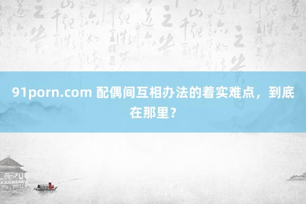91porn.com 配偶间互相办法的着实难点，到底在那里？