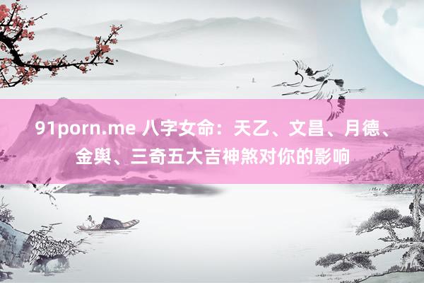 91porn.me 八字女命：天乙、文昌、月德、金舆、三奇五大吉神煞对你的影响