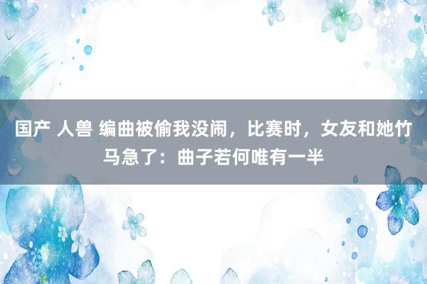 国产 人兽 编曲被偷我没闹，比赛时，女友和她竹马急了：曲子若何唯有一半