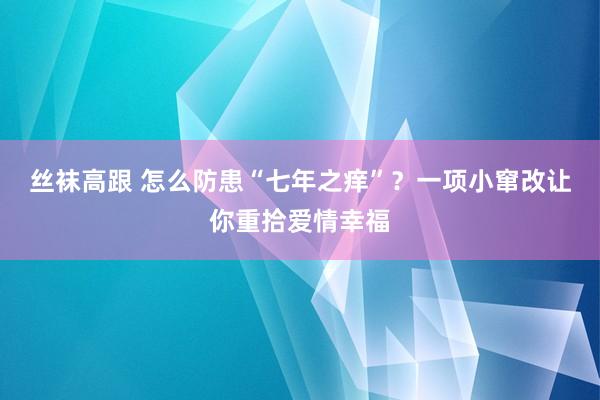 丝袜高跟 怎么防患“七年之痒”？一项小窜改让你重拾爱情幸福