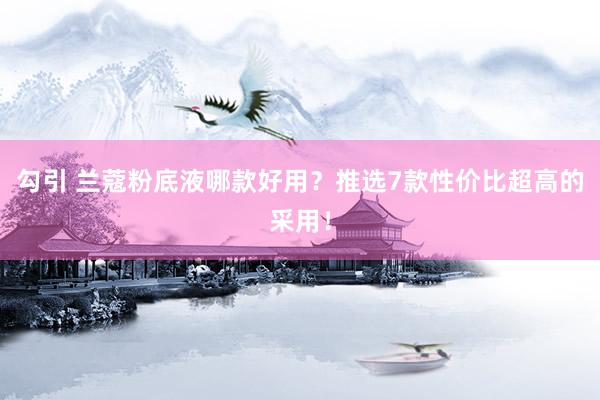 勾引 兰蔻粉底液哪款好用？推选7款性价比超高的采用！