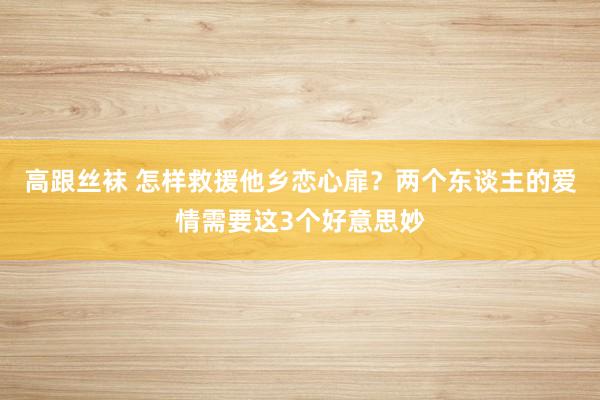 高跟丝袜 怎样救援他乡恋心扉？两个东谈主的爱情需要这3个好意思妙