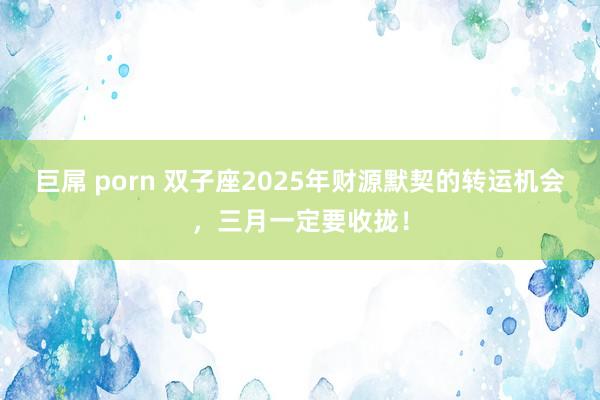 巨屌 porn 双子座2025年财源默契的转运机会，三月一定要收拢！