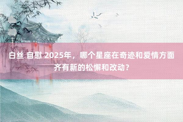 白丝 自慰 2025年，哪个星座在奇迹和爱情方面齐有新的松懈和改动？