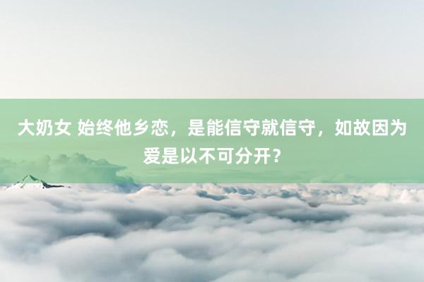 大奶女 始终他乡恋，是能信守就信守，如故因为爱是以不可分开？