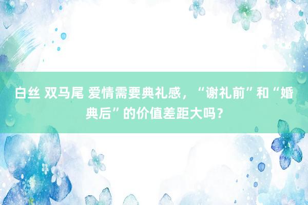 白丝 双马尾 爱情需要典礼感，“谢礼前”和“婚典后”的价值差距大吗？