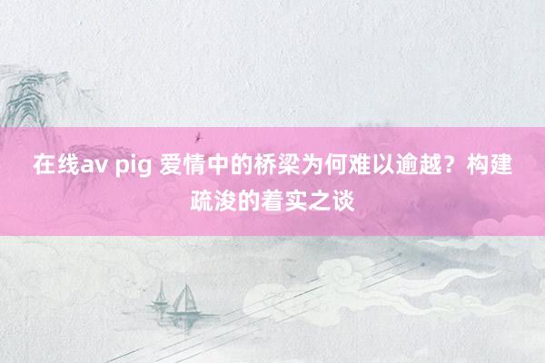 在线av pig 爱情中的桥梁为何难以逾越？构建疏浚的着实之谈