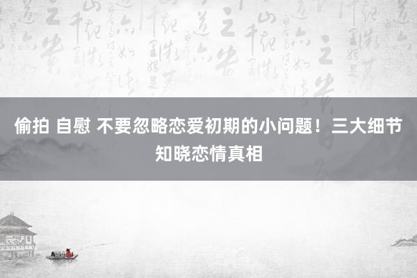 偷拍 自慰 不要忽略恋爱初期的小问题！三大细节知晓恋情真相