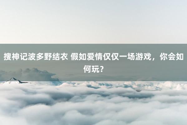 搜神记波多野结衣 假如爱情仅仅一场游戏，你会如何玩？