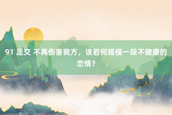 91 足交 不再伤害我方，该若何规模一段不健康的恋情？