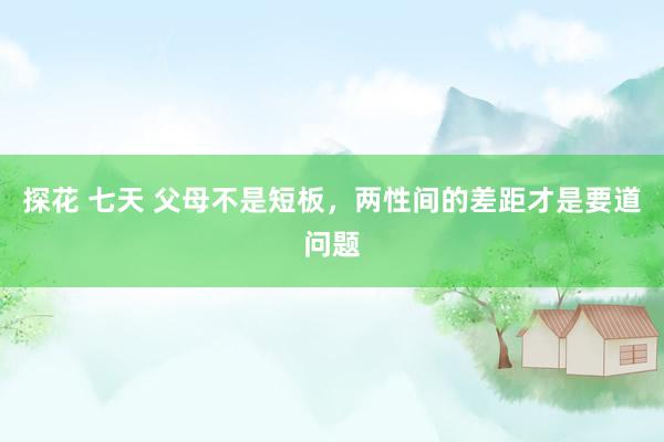 探花 七天 父母不是短板，两性间的差距才是要道问题