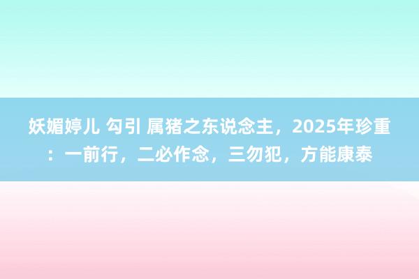 妖媚婷儿 勾引 属猪之东说念主，2025年珍重：一前行，二必作念，三勿犯，方能康泰