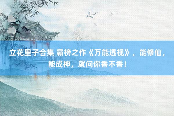 立花里子合集 霸榜之作《万能透视》，能修仙，能成神，就问你香不香！