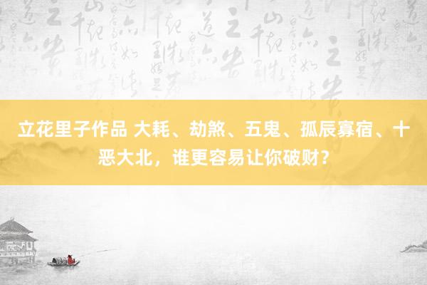 立花里子作品 大耗、劫煞、五鬼、孤辰寡宿、十恶大北，谁更容易让你破财？