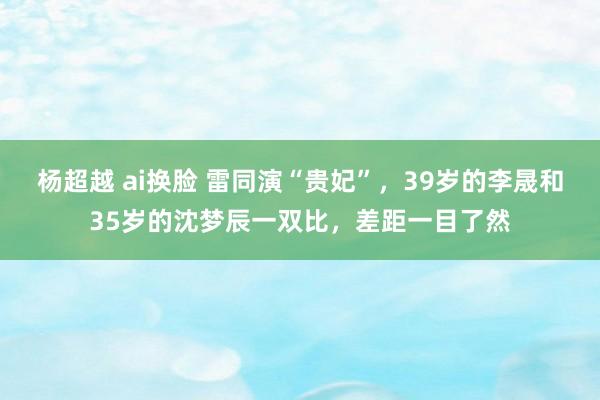 杨超越 ai换脸 雷同演“贵妃”，39岁的李晟和35岁的沈梦辰一双比，差距一目了然