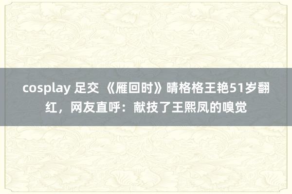 cosplay 足交 《雁回时》晴格格王艳51岁翻红，网友直呼：献技了王熙凤的嗅觉