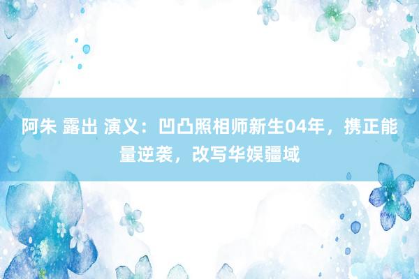 阿朱 露出 演义：凹凸照相师新生04年，携正能量逆袭，改写华娱疆域