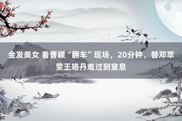 金发美女 看曹颖“翻车”现场，20分钟，替邓萃雯王珞丹难过到窒息