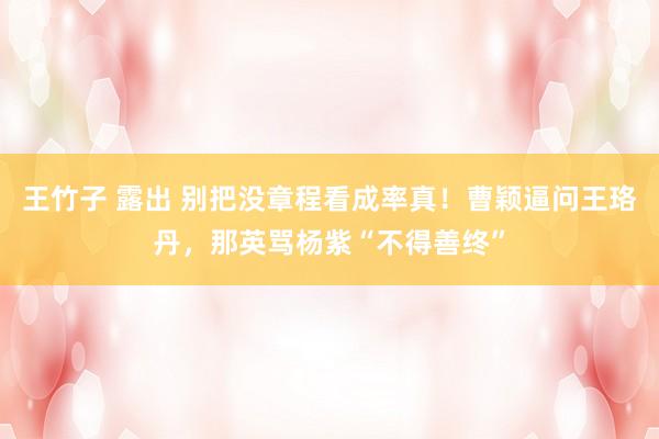 王竹子 露出 别把没章程看成率真！曹颖逼问王珞丹，那英骂杨紫“不得善终”