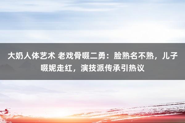 大奶人体艺术 老戏骨啜二勇：脸熟名不熟，儿子啜妮走红，演技派传承引热议