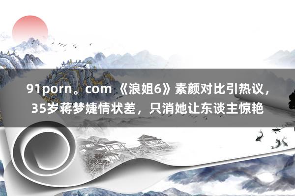 91porn。com 《浪姐6》素颜对比引热议，35岁蒋梦婕情状差，只消她让东谈主惊艳