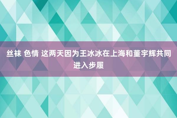 丝袜 色情 这两天因为王冰冰在上海和董宇辉共同进入步履