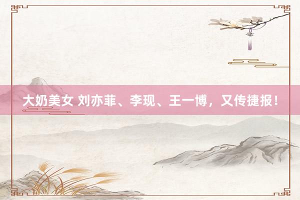 大奶美女 刘亦菲、李现、王一博，又传捷报！