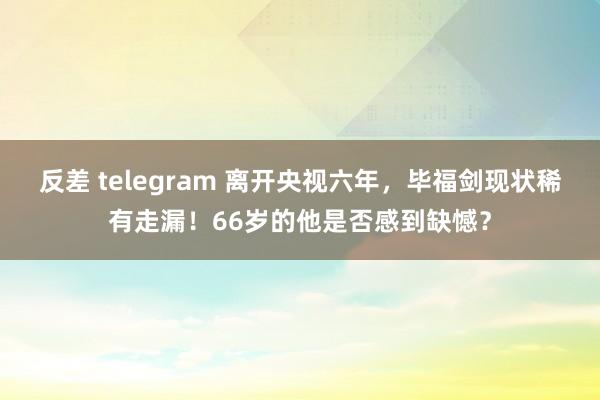 反差 telegram 离开央视六年，毕福剑现状稀有走漏！66岁的他是否感到缺憾？