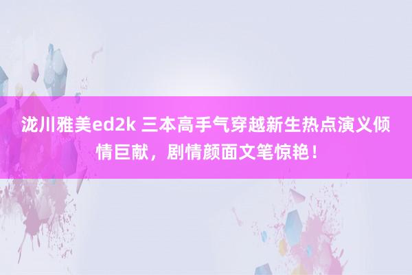 泷川雅美ed2k 三本高手气穿越新生热点演义倾情巨献，剧情颜面文笔惊艳！