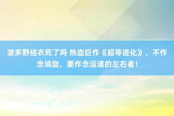 波多野结衣死了吗 热血巨作《超等进化》，不作念填旋，要作念运道的左右者！