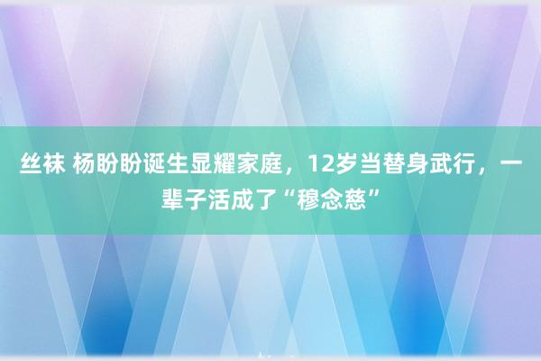 丝袜 杨盼盼诞生显耀家庭，12岁当替身武行，一辈子活成了“穆念慈”