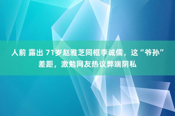 人前 露出 71岁赵雅芝同框李诚儒，这“爷孙”差距，激勉网友热议弊端阴私