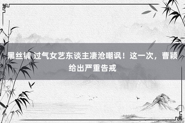 黑丝铺 过气女艺东谈主凄沧嘲讽！这一次，曹颖给出严重告戒