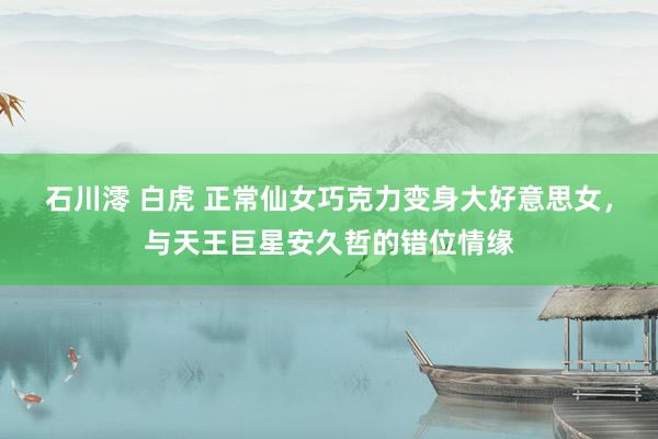 石川澪 白虎 正常仙女巧克力变身大好意思女，与天王巨星安久哲的错位情缘