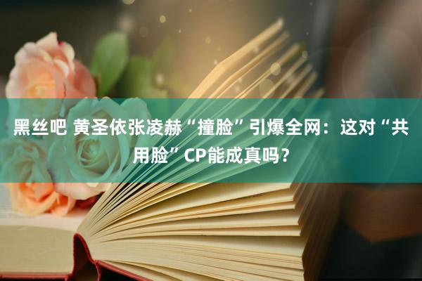 黑丝吧 黄圣依张凌赫“撞脸”引爆全网：这对“共用脸”CP能成真吗？